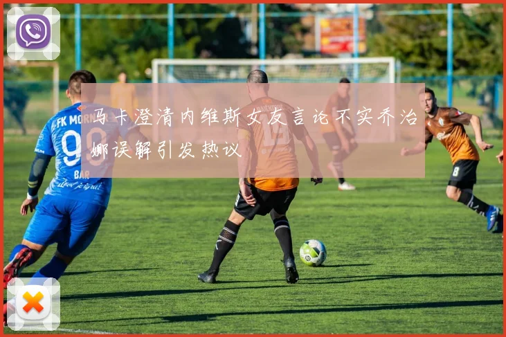 马卡澄清内维斯女友言论不实乔治娜误解引发热议