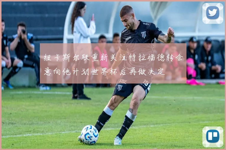 纽卡斯尔联重新关注特拉福德转会意向他计划世界杯后再做决定