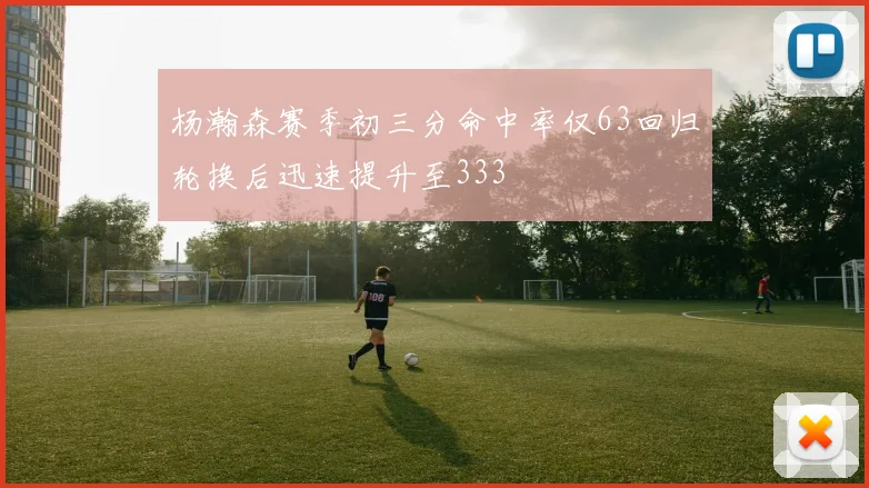 杨瀚森赛季初三分命中率仅63回归轮换后迅速提升至333