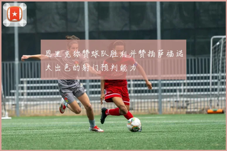 恩里克称赞球队胜利并赞扬萨福诺夫出色的射门预判能力