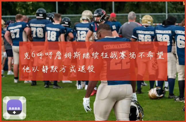 克6呼吁詹姆斯继续征战赛场不希望他以静默方式退役