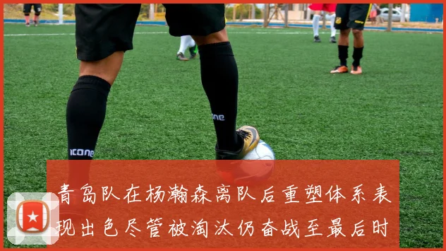 青岛队在杨瀚森离队后重塑体系表现出色尽管被淘汰仍奋战至最后时刻