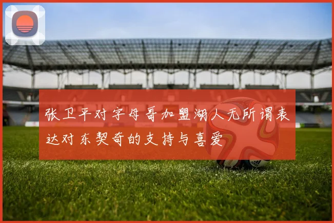 张卫平对字母哥加盟湖人无所谓表达对东契奇的支持与喜爱