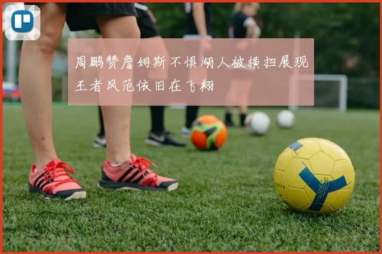 周鹏赞詹姆斯不惧湖人被横扫展现王者风范依旧在飞翔