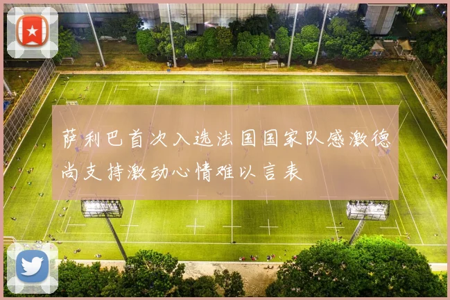 萨利巴首次入选法国国家队感激德尚支持激动心情难以言表