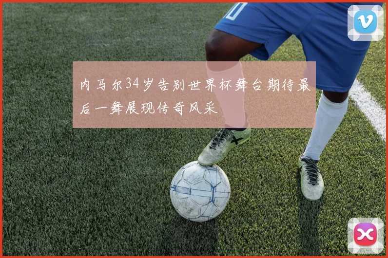 内马尔34岁告别世界杯舞台期待最后一舞展现传奇风采