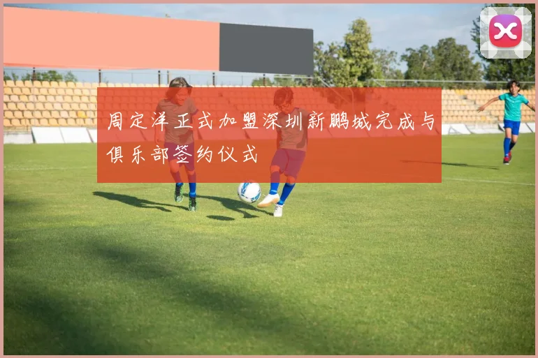 周定洋正式加盟深圳新鹏城完成与俱乐部签约仪式