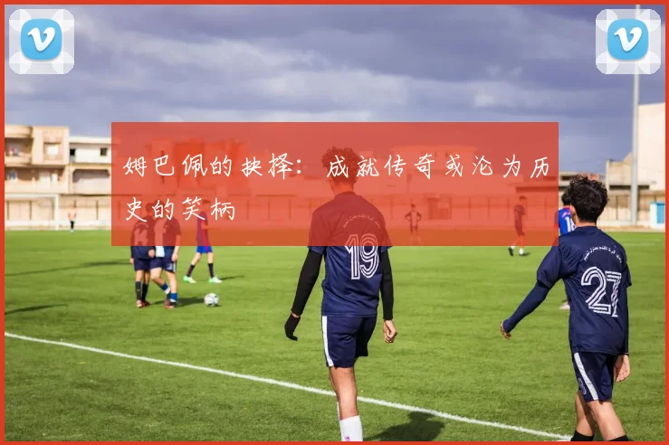 姆巴佩的抉择：成就传奇或沦为历史的笑柄