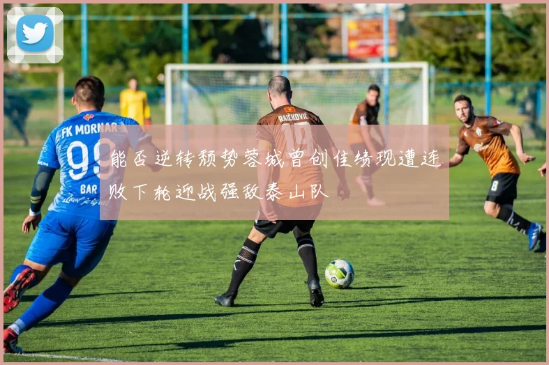 能否逆转颓势蓉城曾创佳绩现遭连败下轮迎战强敌泰山队