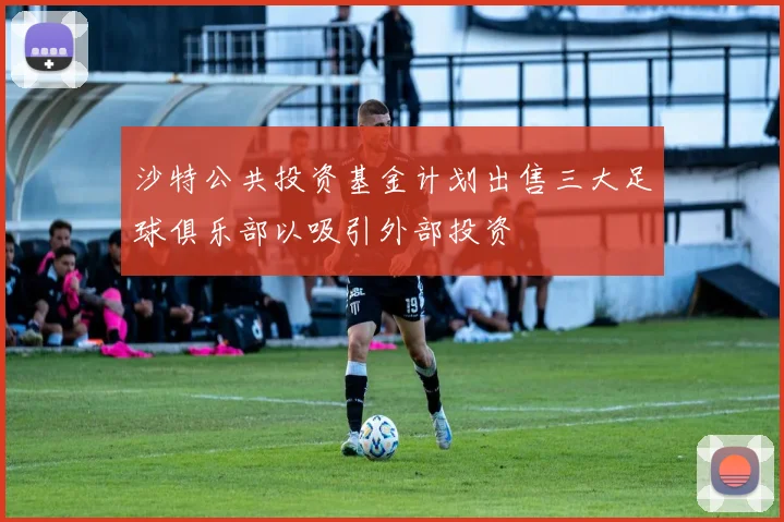 沙特公共投资基金计划出售三大足球俱乐部以吸引外部投资