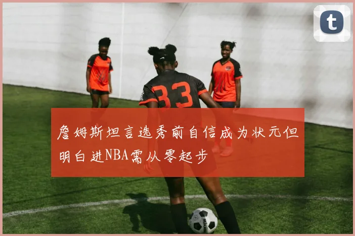 詹姆斯坦言选秀前自信成为状元但明白进NBA需从零起步