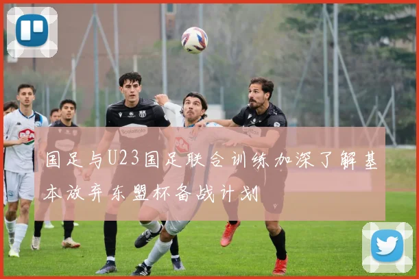 国足与U23国足联合训练加深了解基本放弃东盟杯备战计划