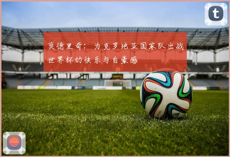 莫德里奇：为克罗地亚国家队出战世界杯的快乐与自豪感