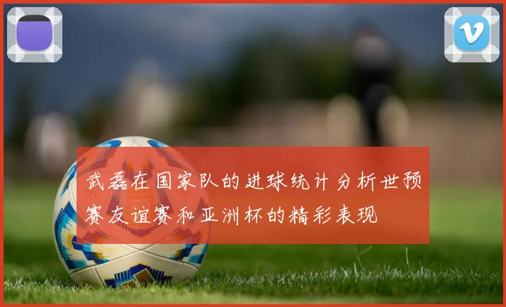 武磊在国家队的进球统计分析世预赛友谊赛和亚洲杯的精彩表现