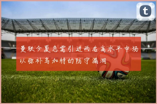 曼联今夏急需引进两名高水平中场以弥补乌加特的防守漏洞