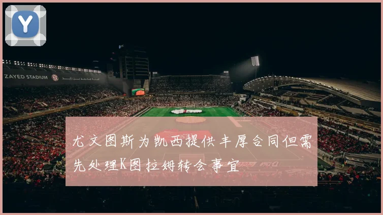 尤文图斯为凯西提供丰厚合同但需先处理K图拉姆转会事宜