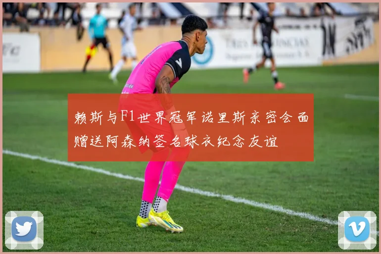 赖斯与F1世界冠军诺里斯亲密会面赠送阿森纳签名球衣纪念友谊