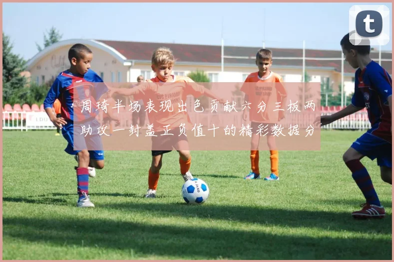 周琦半场表现出色贡献六分三板两助攻一封盖正负值十的精彩数据分析