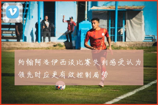 约翰阿洛伊西谈比赛失利感受认为领先时应更有效控制局势