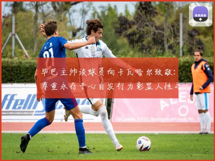 毕巴主帅谈球员向卡瓦哈尔致敬：尊重永存于心自发行为彰显人性之美