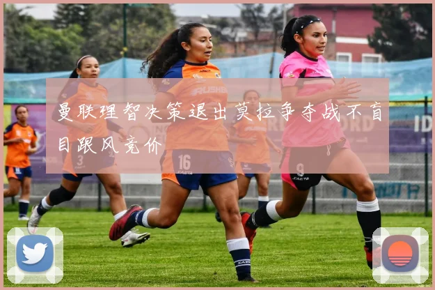 曼联理智决策退出莫拉争夺战不盲目跟风竞价